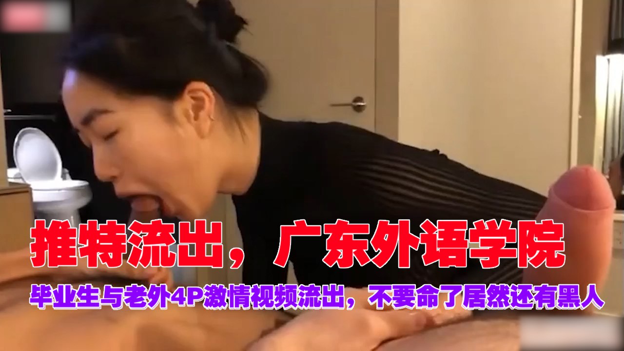推特流出广东外语学院毕业生与老外4P激情视频流出不要命了居然还有黑人封面