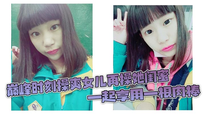 巅峰时刻操爽女儿再操她闺蜜一起的享用一根肉棒闺蜜3分钟直接榨射女儿惊叹封面
