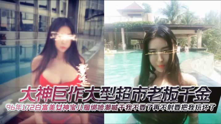 大神巨作大型超市老板千金96年172白富美女神宝儿.捆绑喷潮喊干我不要了再不射要把我玩坏了封面