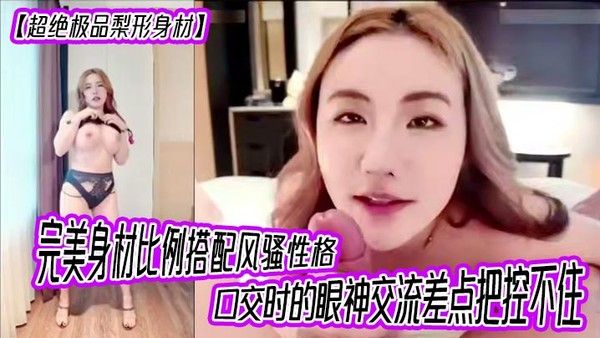 【超绝极品梨形身材】完美身材比例搭配风骚性格，口交时的眼神交流差点把控不住，女上位超级大奶晃动，晕奶勿入，内射灌满精液直线拉长80厘米！封面