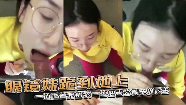 眼镜妹跪到地上一边喊着我错了一边把老公裤子扒下去上去就用嘴含住了大鸡巴封面