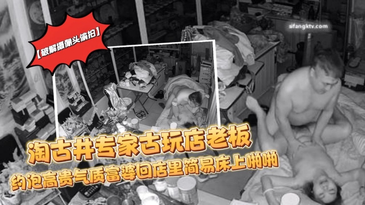 破解摄像头偷拍淘古井专家古玩店老板又泡了个高贵气.质富婆回店里简易床上啪啪封面
