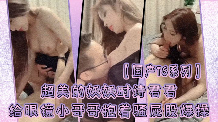国产TS系列超美的妖妖时诗君君给眼镜小哥哥口硬了.主动骑乘上位抱着骚屁股爆操封面